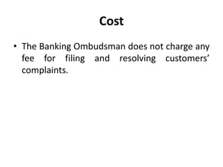 Cost
• The Banking Ombudsman does not charge any
fee for filing and resolving customers’
complaints.
 