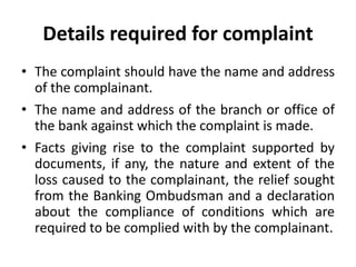 Details required for complaint
• The complaint should have the name and address
of the complainant.
• The name and address of the branch or office of
the bank against which the complaint is made.
• Facts giving rise to the complaint supported by
documents, if any, the nature and extent of the
loss caused to the complainant, the relief sought
from the Banking Ombudsman and a declaration
about the compliance of conditions which are
required to be complied with by the complainant.
 