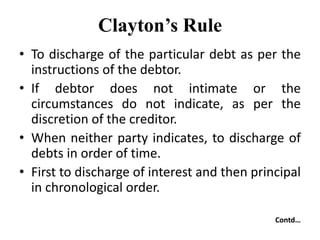 Clayton’s Rule
• To discharge of the particular debt as per the
instructions of the debtor.
• If debtor does not intimate or the
circumstances do not indicate, as per the
discretion of the creditor.
• When neither party indicates, to discharge of
debts in order of time.
• First to discharge of interest and then principal
in chronological order.
Contd…
 