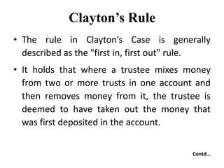 Clayton’s Rule
• The rule in Clayton’s Case is generally
described as the "first in, first out" rule.
• It holds that where a trustee mixes money
from two or more trusts in one account and
then removes money from it, the trustee is
deemed to have taken out the money that
was first deposited in the account.
Contd…
 