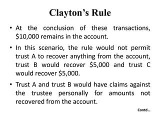 Clayton’s Rule
• At the conclusion of these transactions,
$10,000 remains in the account.
• In this scenario, the rule would not permit
trust A to recover anything from the account,
trust B would recover $5,000 and trust C
would recover $5,000.
• Trust A and trust B would have claims against
the trustee personally for amounts not
recovered from the account.
Contd…
 