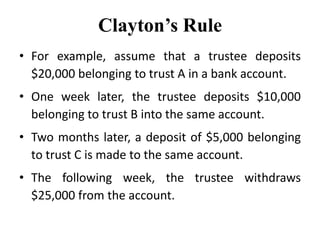 Clayton’s Rule
• For example, assume that a trustee deposits
$20,000 belonging to trust A in a bank account.
• One week later, the trustee deposits $10,000
belonging to trust B into the same account.
• Two months later, a deposit of $5,000 belonging
to trust C is made to the same account.
• The following week, the trustee withdraws
$25,000 from the account.
 