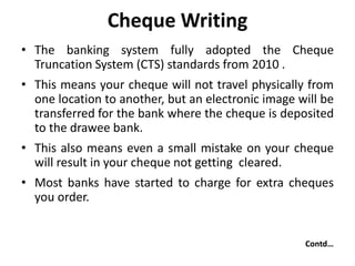 Cheque Writing
• The banking system fully adopted the Cheque
Truncation System (CTS) standards from 2010 .
• This means your cheque will not travel physically from
one location to another, but an electronic image will be
transferred for the bank where the cheque is deposited
to the drawee bank.
• This also means even a small mistake on your cheque
will result in your cheque not getting cleared.
• Most banks have started to charge for extra cheques
you order.
Contd…
 