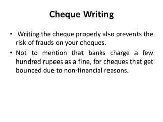 • Writing the cheque properly also prevents the
risk of frauds on your cheques.
• Not to mention that banks charge a few
hundred rupees as a fine, for cheques that get
bounced due to non-financial reasons.
Cheque Writing
 