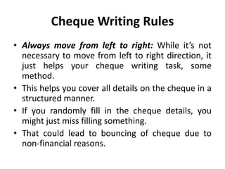 Cheque Writing Rules
• Always move from left to right: While it’s not
necessary to move from left to right direction, it
just helps your cheque writing task, some
method.
• This helps you cover all details on the cheque in a
structured manner.
• If you randomly fill in the cheque details, you
might just miss filling something.
• That could lead to bouncing of cheque due to
non-financial reasons.
 