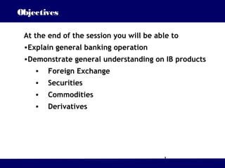 Objectives

 At the end of the session you will be able to
 •Explain general banking operation
 •Demonstrate general understanding on IB products
    •   Foreign Exchange
    •   Securities
    •   Commodities
    •   Derivatives




                                         1
 