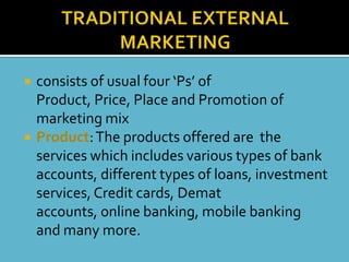    consists of usual four ‘Ps’ of
    Product, Price, Place and Promotion of
    marketing mix
   Product: The products offered are the
    services which includes various types of bank
    accounts, different types of loans, investment
    services, Credit cards, Demat
    accounts, online banking, mobile banking
    and many more.
 