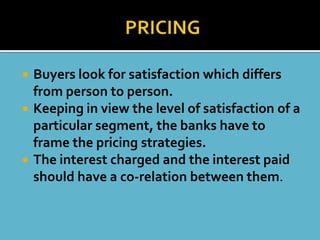    Buyers look for satisfaction which differs
    from person to person.
   Keeping in view the level of satisfaction of a
    particular segment, the banks have to
    frame the pricing strategies.
   The interest charged and the interest paid
    should have a co-relation between them.
 