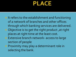    It refers to the establishment and functioning
    of a network of branches and other offices
    through which banking services are delivered.
   Objective is to get the right product ,at right
    places at right time at the least cost.
   Extensive branch network- access to large
    section of people
   Proximity may play a determinant role in
    selecting the bank.
 