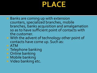    Banks are coming up with extension
    counters, specialized branches, mobile
    branches, banks acquisition and amalgamation
    so as to have sufficient point of contacts with
    the customer.
   With the advent of technology other point of
    contacts have come up. Such as:
   ATM
   Telephone banking
   Online banking
   Mobile banking
   Video banking etc.
 