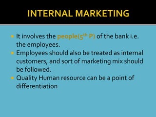    It involves the people(5th P) of the bank i.e.
    the employees.
   Employees should also be treated as internal
    customers, and sort of marketing mix should
    be followed.
   Quality Human resource can be a point of
    differentiation
 