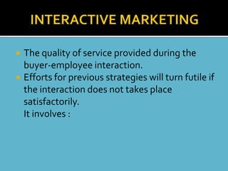    The quality of service provided during the
    buyer-employee interaction.
   Efforts for previous strategies will turn futile if
    the interaction does not takes place
    satisfactorily.
    It involves :
 