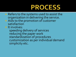   Refers to the systems used to assist the
    organization in delivering the service.
   Aids to the promotion of customer
    satisfaction
   It involves:
     speeding delivery of services
     reducing the paper work
     standardization of procedures
     customization as per individual demand
     simplicity etc.
 