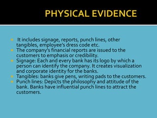     It includes signage, reports, punch lines, other
    tangibles, employee’s dress code etc.
   The company’s financial reports are issued to the
    customers to emphasis or credibility.
   Signage: Each and every bank has its logo by which a
    person can identify the company. It creates visualization
    and corporate identity for the banks.
   Tangibles: banks give pens, writing pads to the customers.
   Punch lines: Depicts the philosophy and attitude of the
    bank. Banks have influential punch lines to attract the
    customers.
 