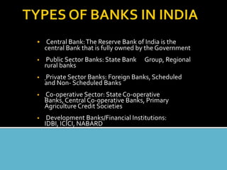 • Central Bank: The Reserve Bank of India is the
    central Bank that is fully owned by the Government
•    Public Sector Banks: State Bank   Group, Regional
    rural banks
•   Private Sector Banks: Foreign Banks, Scheduled
    and Non- Scheduled Banks
•   Co-operative Sector: State Co-operative
    Banks, Central Co-operative Banks, Primary
    Agriculture Credit Societies
•    Development Banks/Financial Institutions:
    IDBI, ICICI, NABARD
 