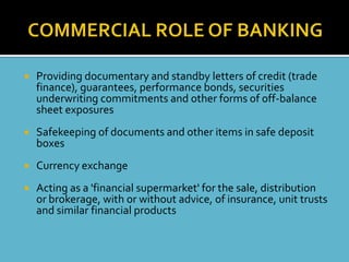    Providing documentary and standby letters of credit (trade
    finance), guarantees, performance bonds, securities
    underwriting commitments and other forms of off-balance
    sheet exposures
   Safekeeping of documents and other items in safe deposit
    boxes
   Currency exchange
   Acting as a 'financial supermarket' for the sale, distribution
    or brokerage, with or without advice, of insurance, unit trusts
    and similar financial products
 