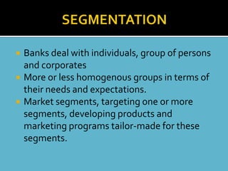    Banks deal with individuals, group of persons
    and corporates
   More or less homogenous groups in terms of
    their needs and expectations.
   Market segments, targeting one or more
    segments, developing products and
    marketing programs tailor-made for these
    segments.
 