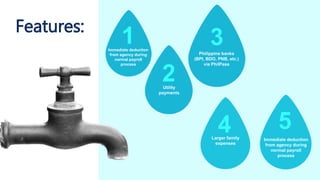Features:
Immediate deduction
from agency during
normal payroll
process
Utility
payments
Philippine banks
(BPI, BDO, PNB, etc.)
via PhilPass
Immediate deduction
from agency during
normal payroll
process
Larger family
expenses
2
3
4 5
1
 