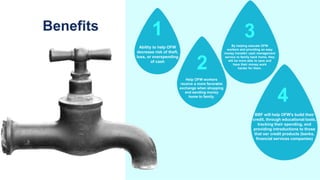 Benefits
Ability to help OFW
decrease risk of theft,
loss, or overspending
of cash
Help OFW workers
receive a more favorable
exchange when shopping
and sending money
home to family.
By helping educate OFW
workers and providing an easy
money transfer/ cash management
service to family back home, they
will be more able to save and
have their money work
harder for them.
BBF will help OFW's build their
credit, through educational tools,
tracking their spending, and
providing introductions to those
that oer credit products (banks,
financial services companies)
1
2
3
4
 