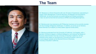 The Team
Mr. Mendoza is a Senior Executive with over 25 years of experience, specializing in
Supply Chain Management, Financial Services, and Mergers and Acquisitions.
Additionally, he has built several successful startup technology businesses –
in fact, he sold his first Internet business to KPMG Consulting (BearingPoint).
Mr. Mendoza also has experience with Philippines business as he currently presides
over the Invisalign Philippines distribution. In addition, he serves as an Advisory
Board Member for ProBank (a United States regional Florida bank).
Mr. Mendoza graduated from the University of California, Los Angeles, with a
Bachelor of Science degree in Artificial Intelligence, and received his Master of
Business Administration from the University of Southern California. He has
published white papers on the Electronic Commerce Evolution, and is an
occasionalguest speaker at the Marshall School of Business,
University of Southern California.
 