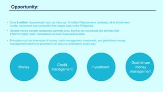 Opportunity:
• Over 2 million “documented” and, as many as, 10 million Filipinos work overseas, all of which need
a safe, convenient way to transfer their wages back to the Philippines.
• Several money transfer companies currently exist, but they do not provide the services that
Filipino’s highly need: consultation on basic financial principles
• Principles such as time-value of money, credit management, investment, and goal-driven money
management need to be provided in an easy-to-understand, ecient way.
Money Investment
Goal-driven
money
management
Credit
management
 