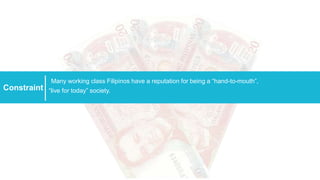 Constraint
Many working class Filipinos have a reputation for being a “hand-to-mouth”,
“live for today” society.
 