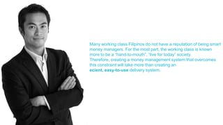 Many working class Filipinos do not have a reputation of being smart
money managers. For the most part, the working class is known
more to be a “hand-to-mouth”, “live for today” society.
Therefore, creating a money management system that overcomes
this constraint will take more than creating an
ecient, easy-to-use delivery system.
 