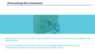 Overcoming this Constraint:
• Bagong Bayani Financial will create a program that leans more towards education and consultation rather
than persuasion.
• Incentives (provided both by the Filipino government and Bagong Bayani Financial) such as
increasedsavings rates, tax incentives, points towards goods & services
 