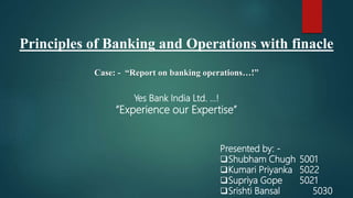 Principles of Banking and Operations with finacle
Case: - “Report on banking operations…!”
Presented by: -
Shubham Chugh 5001
Kumari Priyanka 5022
Supriya Gope 5021
Srishti Bansal 5030
Yes Bank India Ltd. …!
“Experience our Expertise”
 