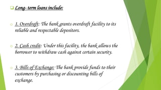  Long- term loans include:
o 1. Overdraft: The bank grants overdraft facility to its
reliable and respectable depositors.
o 2. Cash credit: Under this facility, the bank allows the
borrower to withdraw cash against certain security.
o 3. Bills of Exchange: The bank provide funds to their
customers by purchasing or discounting bills of
exchange.
 