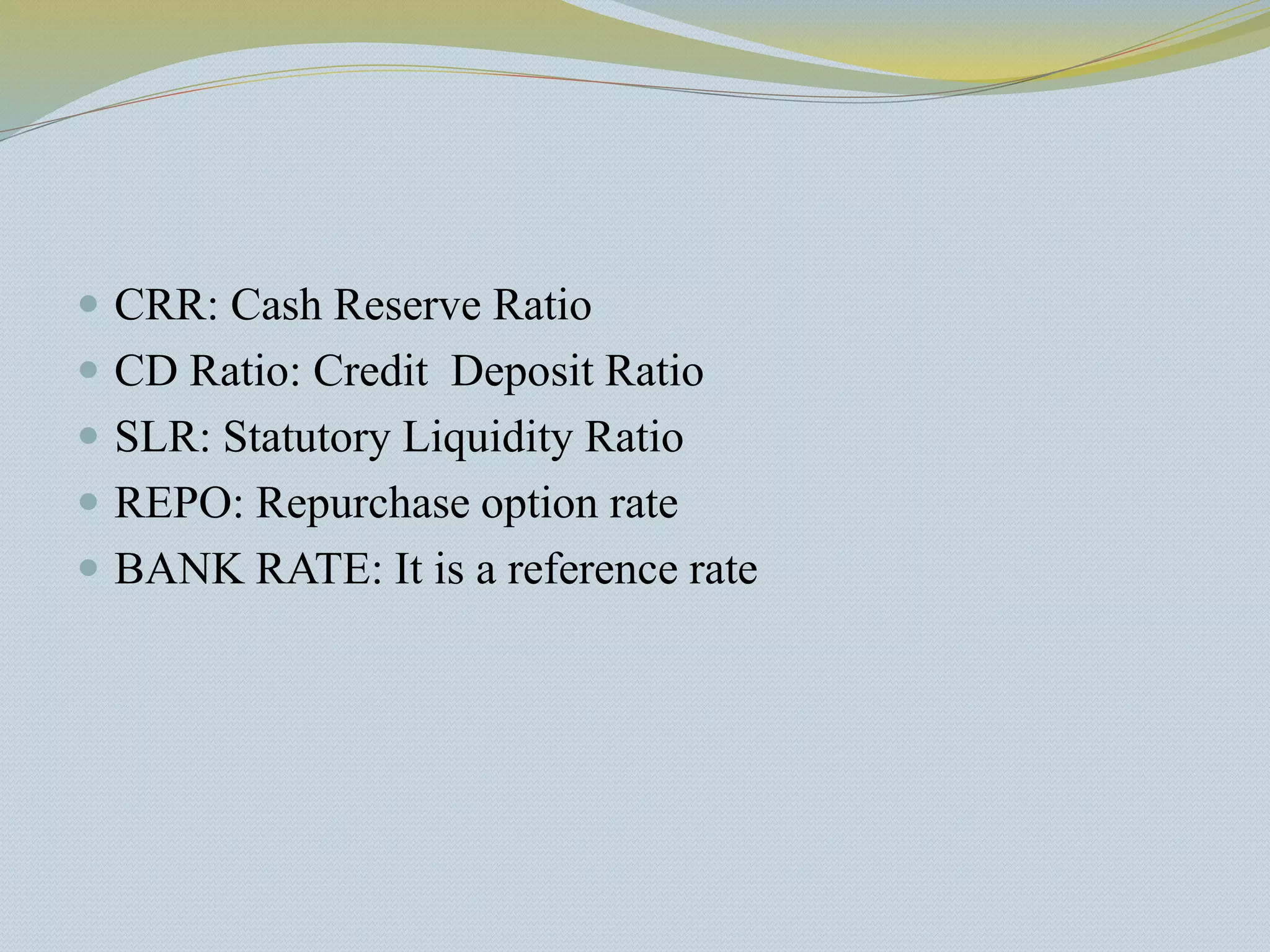 CRR: Cash Reserve Ratio
 CD Ratio: Credit Deposit Ratio
 SLR: Statutory Liquidity Ratio
 REPO: Repurchase option rate
 BANK RATE: It is a reference rate
 