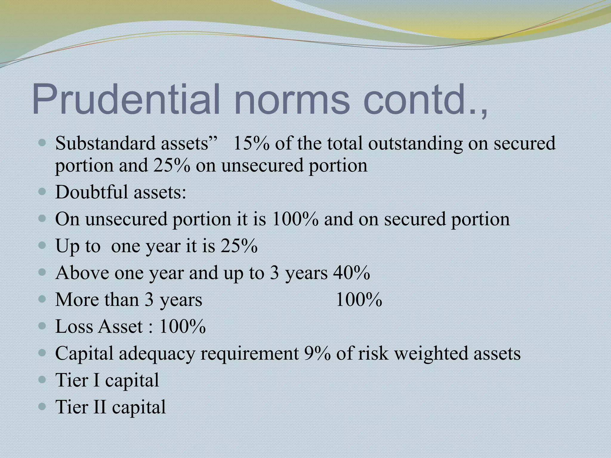 Prudential norms contd.,
 Substandard assets” 15% of the total outstanding on secured
portion and 25% on unsecured portion
 Doubtful assets:
 On unsecured portion it is 100% and on secured portion
 Up to one year it is 25%
 Above one year and up to 3 years 40%
 More than 3 years 100%
 Loss Asset : 100%
 Capital adequacy requirement 9% of risk weighted assets
 Tier I capital
 Tier II capital
 