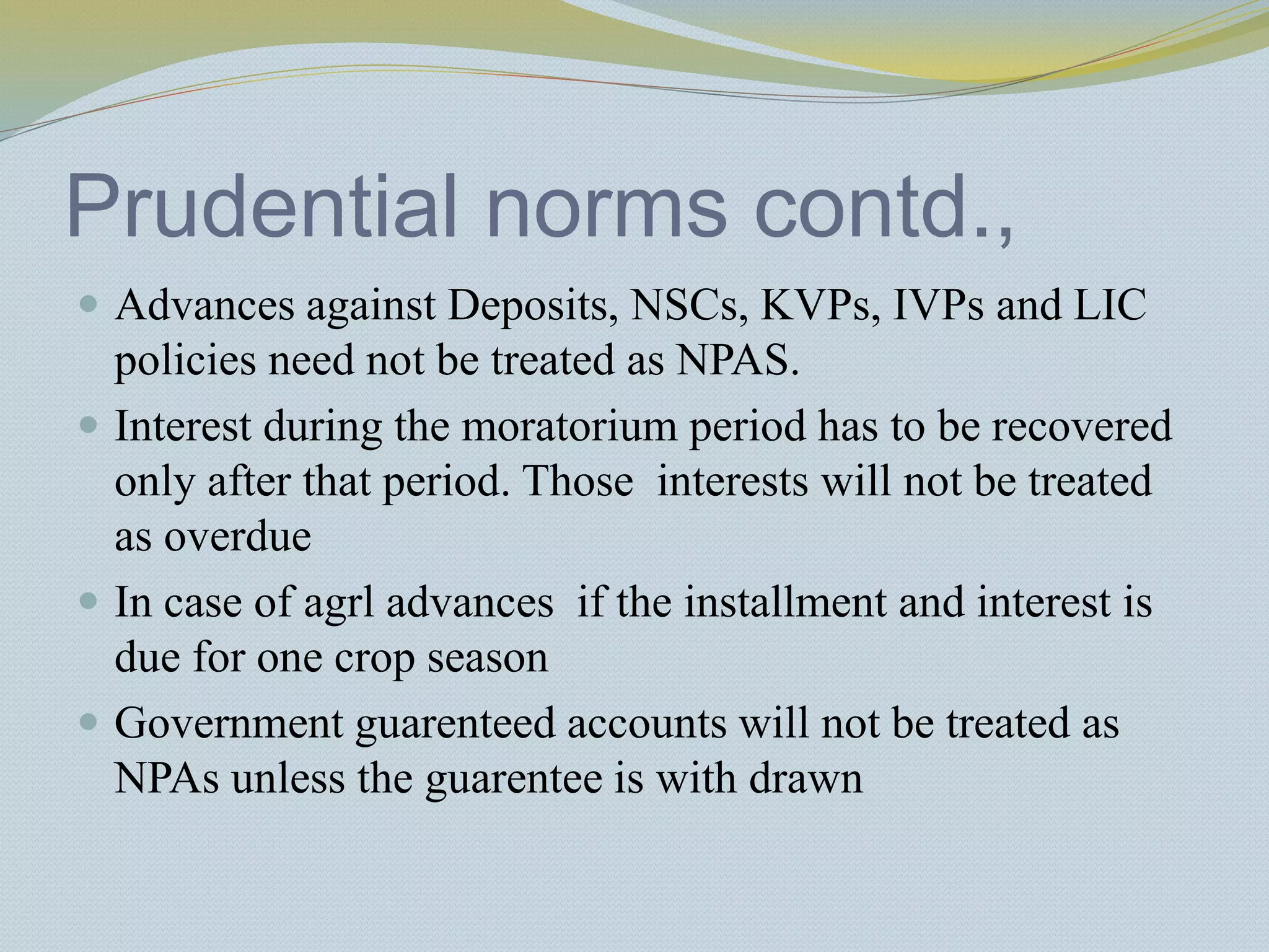 Prudential norms contd.,
 Advances against Deposits, NSCs, KVPs, IVPs and LIC
policies need not be treated as NPAS.
 Interest during the moratorium period has to be recovered
only after that period. Those interests will not be treated
as overdue
 In case of agrl advances if the installment and interest is
due for one crop season
 Government guarenteed accounts will not be treated as
NPAs unless the guarentee is with drawn
 