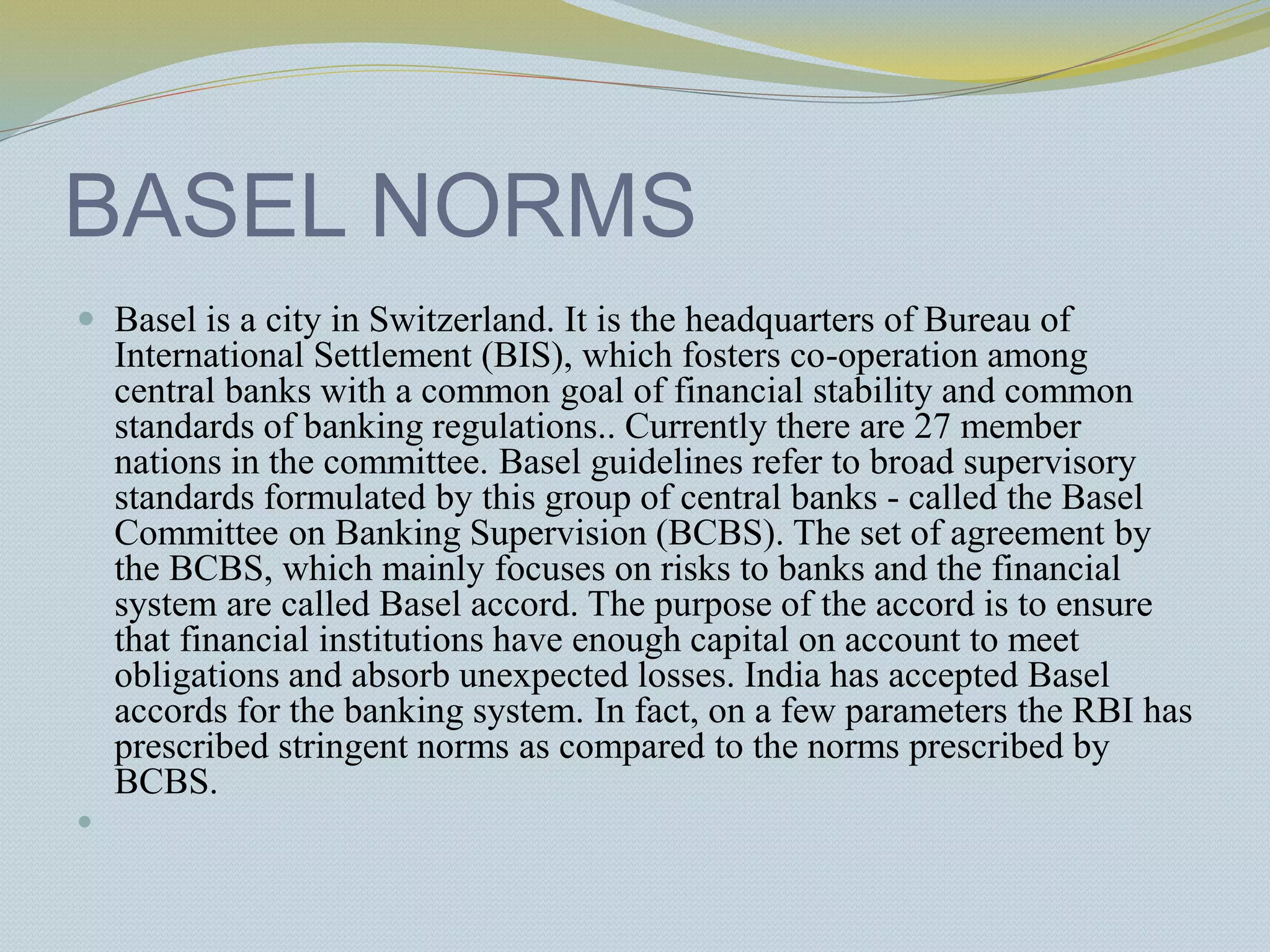 BASEL NORMS
 Basel is a city in Switzerland. It is the headquarters of Bureau of
International Settlement (BIS), which fosters co-operation among
central banks with a common goal of financial stability and common
standards of banking regulations.. Currently there are 27 member
nations in the committee. Basel guidelines refer to broad supervisory
standards formulated by this group of central banks - called the Basel
Committee on Banking Supervision (BCBS). The set of agreement by
the BCBS, which mainly focuses on risks to banks and the financial
system are called Basel accord. The purpose of the accord is to ensure
that financial institutions have enough capital on account to meet
obligations and absorb unexpected losses. India has accepted Basel
accords for the banking system. In fact, on a few parameters the RBI has
prescribed stringent norms as compared to the norms prescribed by
BCBS.

 