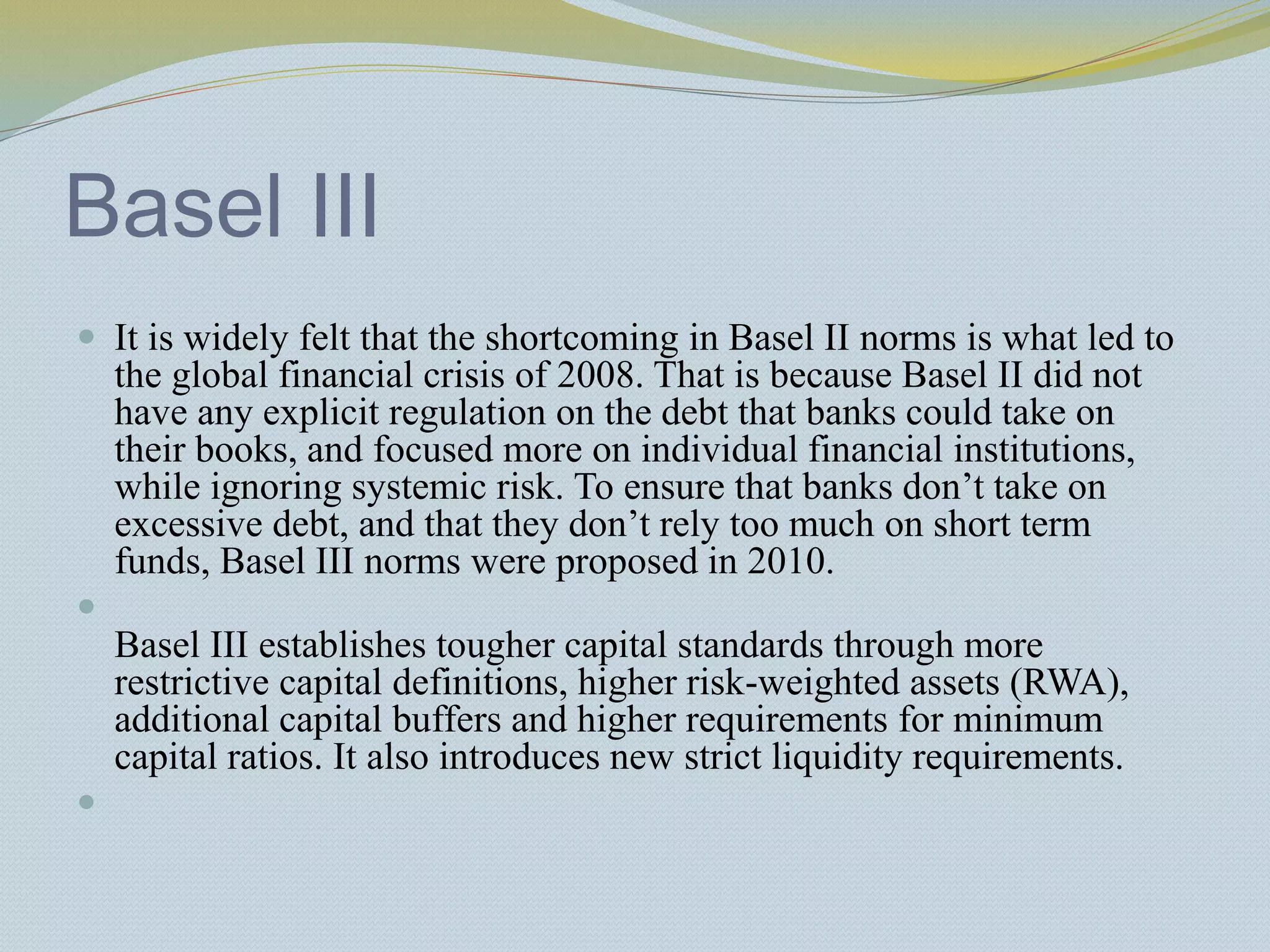 Basel III
 It is widely felt that the shortcoming in Basel II norms is what led to
the global financial crisis of 2008. That is because Basel II did not
have any explicit regulation on the debt that banks could take on
their books, and focused more on individual financial institutions,
while ignoring systemic risk. To ensure that banks don’t take on
excessive debt, and that they don’t rely too much on short term
funds, Basel III norms were proposed in 2010.

Basel III establishes tougher capital standards through more
restrictive capital definitions, higher risk-weighted assets (RWA),
additional capital buffers and higher requirements for minimum
capital ratios. It also introduces new strict liquidity requirements.

 