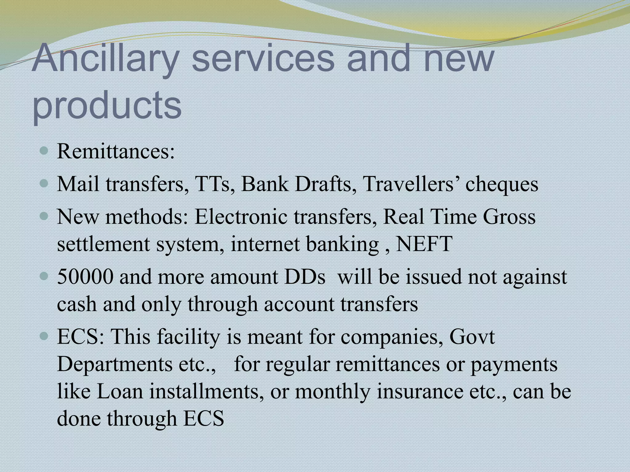 Ancillary services and new
products
 Remittances:
 Mail transfers, TTs, Bank Drafts, Travellers’ cheques
 New methods: Electronic transfers, Real Time Gross
settlement system, internet banking , NEFT
 50000 and more amount DDs will be issued not against
cash and only through account transfers
 ECS: This facility is meant for companies, Govt
Departments etc., for regular remittances or payments
like Loan installments, or monthly insurance etc., can be
done through ECS
 