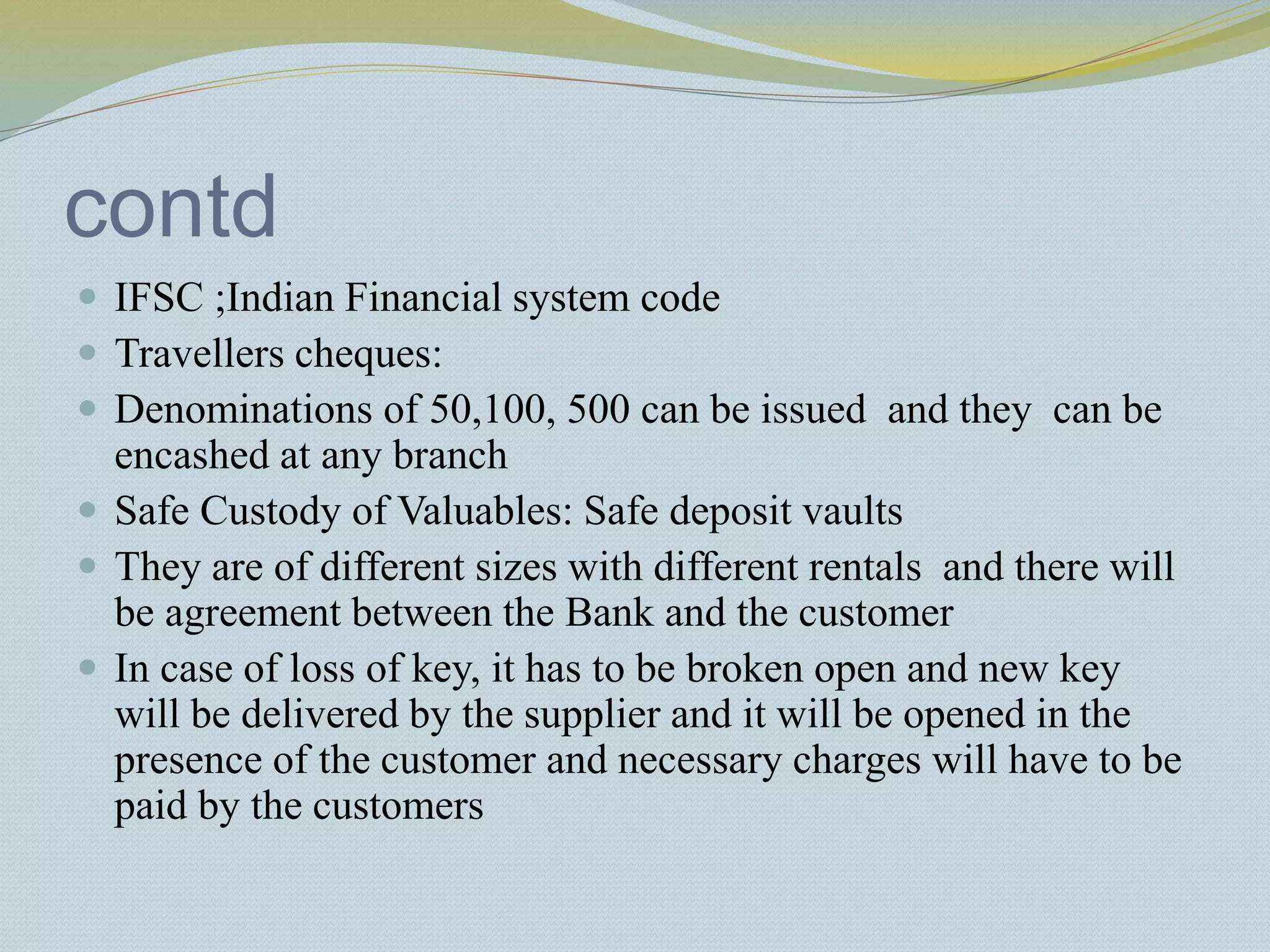 contd
 IFSC ;Indian Financial system code
 Travellers cheques:
 Denominations of 50,100, 500 can be issued and they can be
encashed at any branch
 Safe Custody of Valuables: Safe deposit vaults
 They are of different sizes with different rentals and there will
be agreement between the Bank and the customer
 In case of loss of key, it has to be broken open and new key
will be delivered by the supplier and it will be opened in the
presence of the customer and necessary charges will have to be
paid by the customers
 