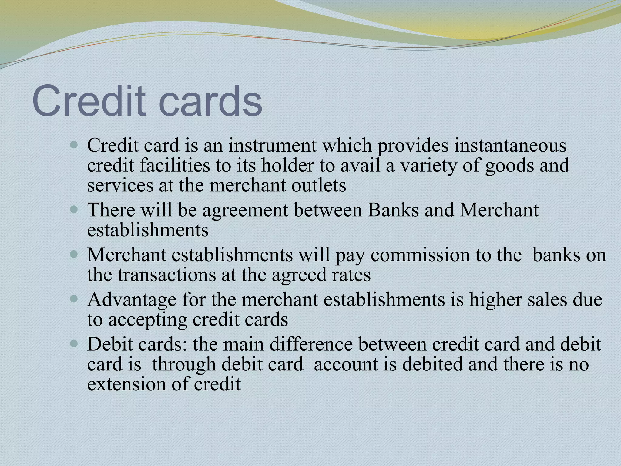 Credit cards
 Credit card is an instrument which provides instantaneous
credit facilities to its holder to avail a variety of goods and
services at the merchant outlets
 There will be agreement between Banks and Merchant
establishments
 Merchant establishments will pay commission to the banks on
the transactions at the agreed rates
 Advantage for the merchant establishments is higher sales due
to accepting credit cards
 Debit cards: the main difference between credit card and debit
card is through debit card account is debited and there is no
extension of credit
 