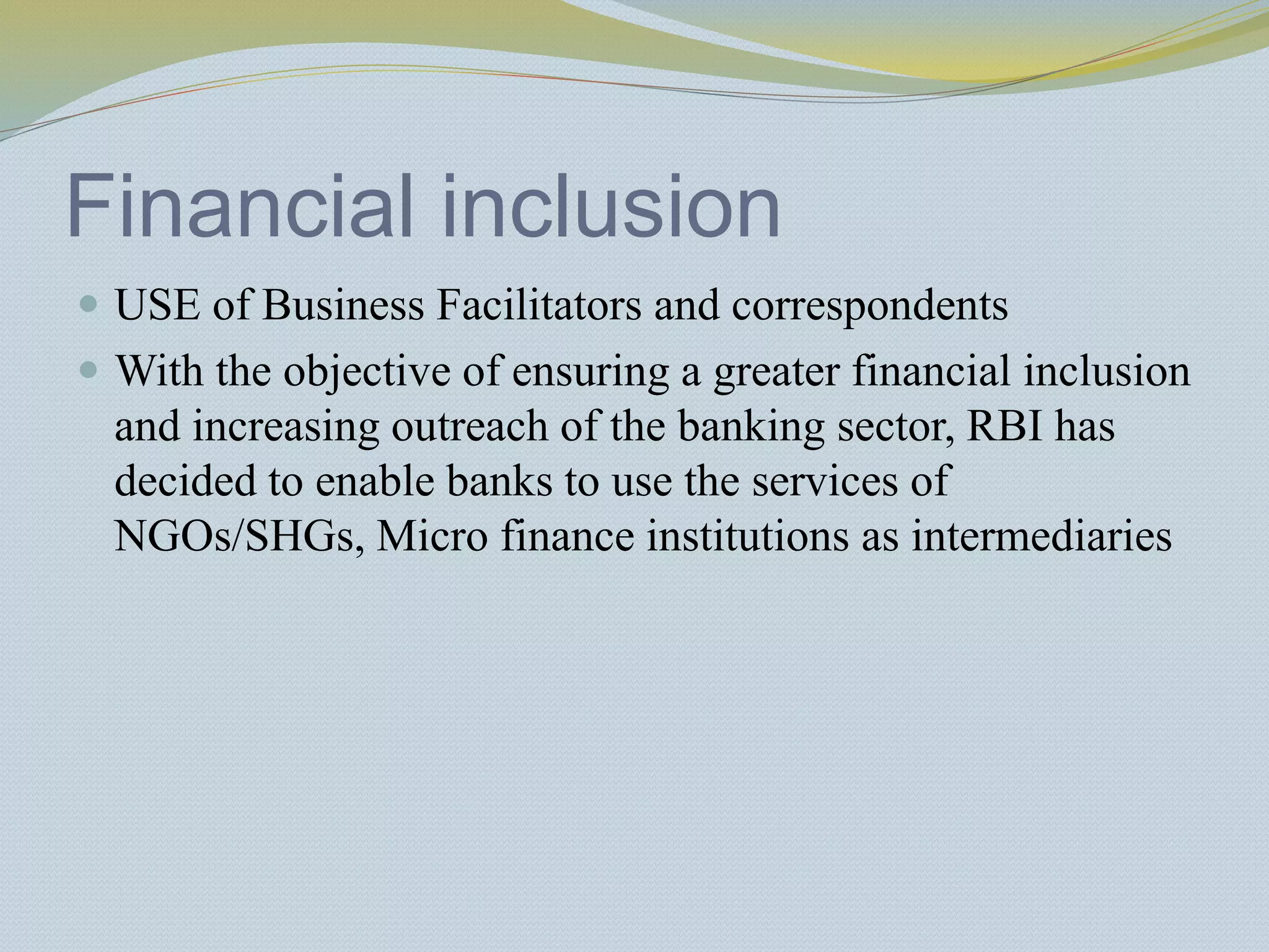 Financial inclusion
 USE of Business Facilitators and correspondents
 With the objective of ensuring a greater financial inclusion
and increasing outreach of the banking sector, RBI has
decided to enable banks to use the services of
NGOs/SHGs, Micro finance institutions as intermediaries
 
