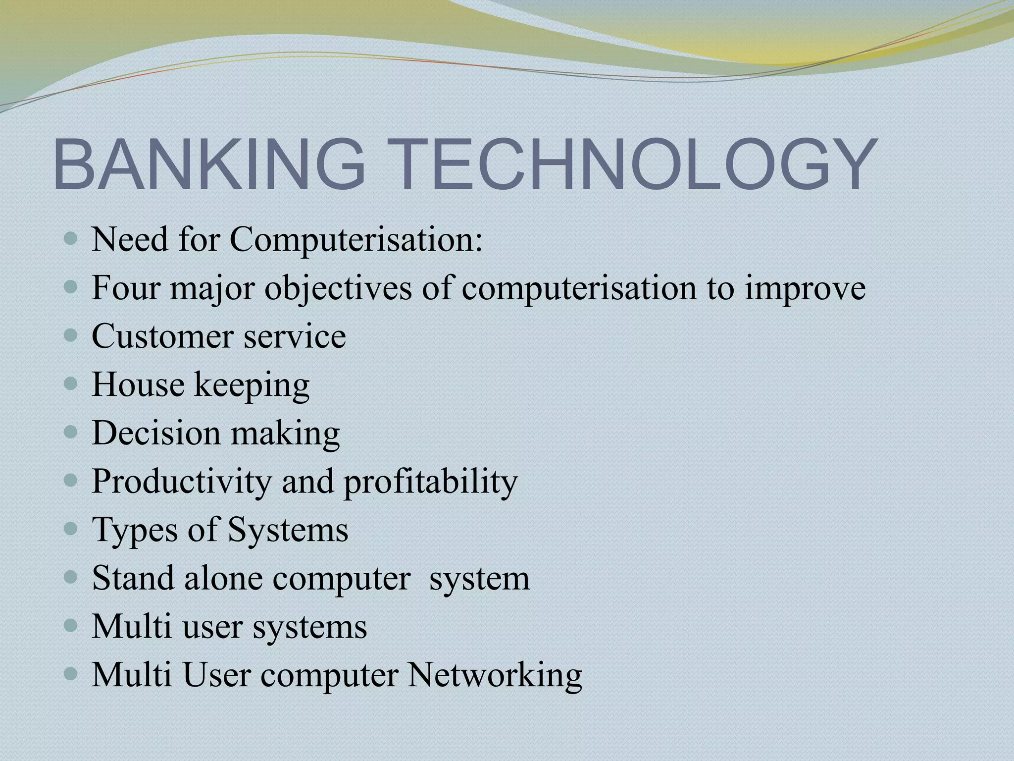 BANKING TECHNOLOGY
 Need for Computerisation:
 Four major objectives of computerisation to improve
 Customer service
 House keeping
 Decision making
 Productivity and profitability
 Types of Systems
 Stand alone computer system
 Multi user systems
 Multi User computer Networking
 
