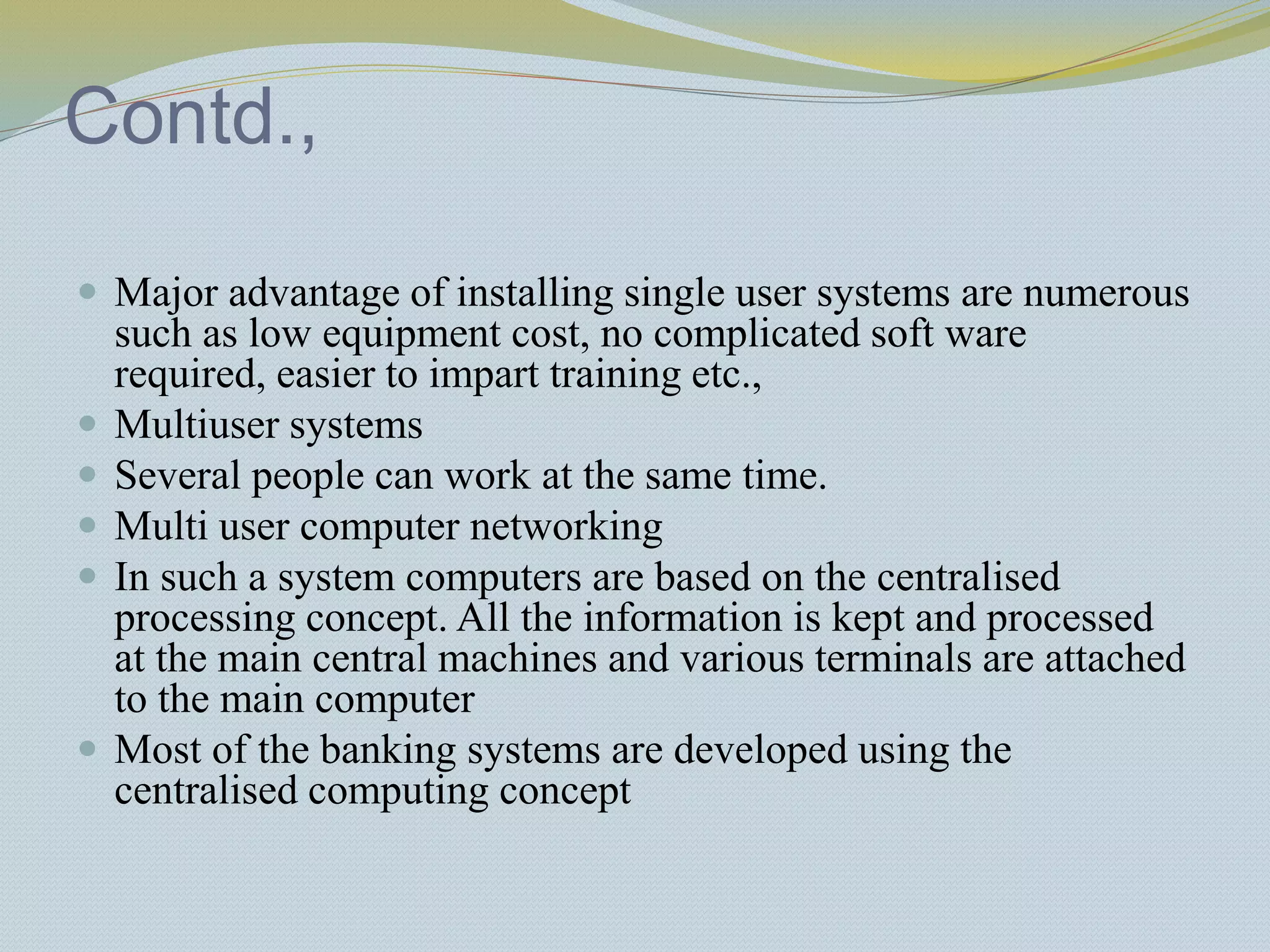 Contd.,
 Major advantage of installing single user systems are numerous
such as low equipment cost, no complicated soft ware
required, easier to impart training etc.,
 Multiuser systems
 Several people can work at the same time.
 Multi user computer networking
 In such a system computers are based on the centralised
processing concept. All the information is kept and processed
at the main central machines and various terminals are attached
to the main computer
 Most of the banking systems are developed using the
centralised computing concept
 