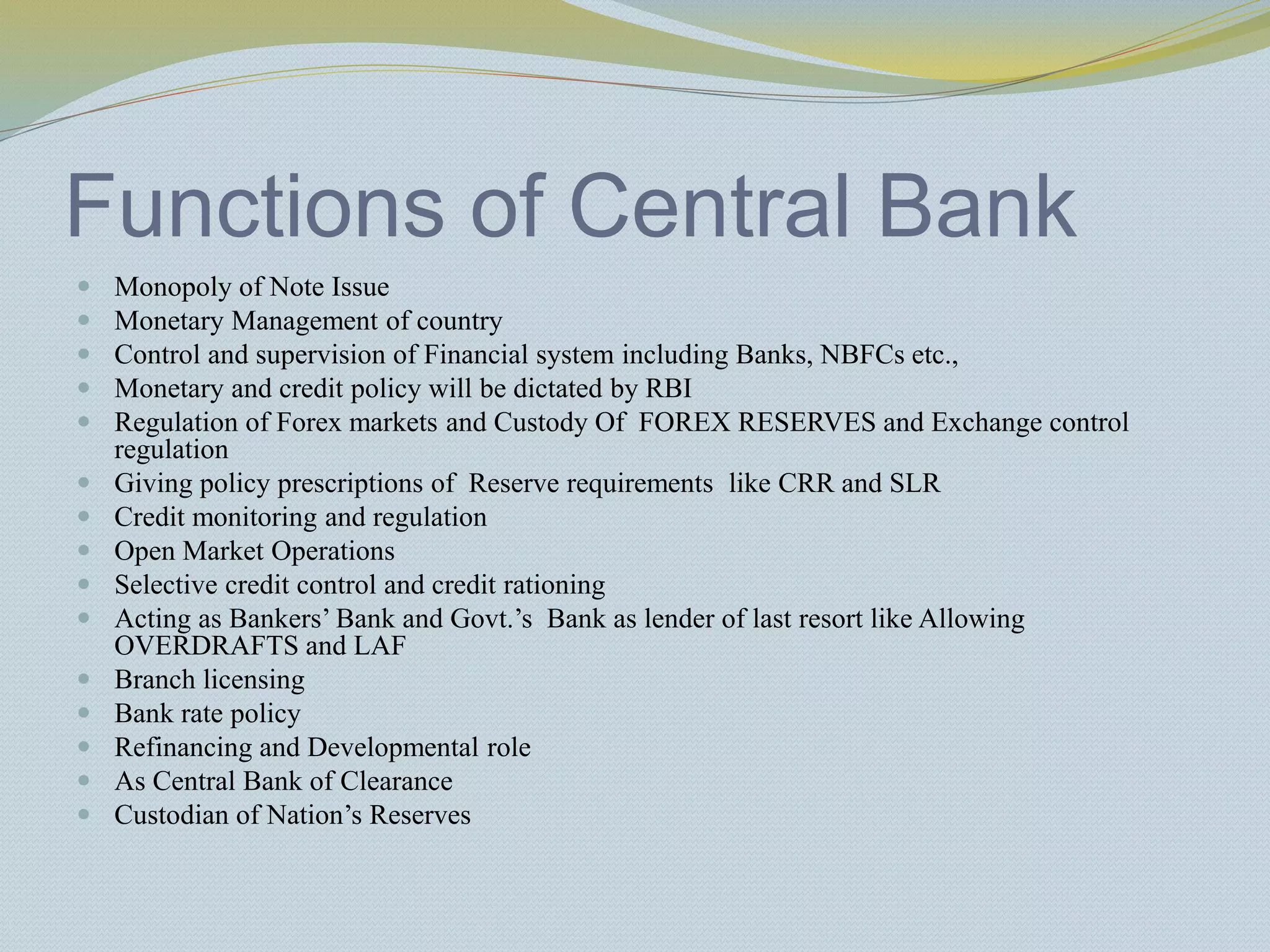 Functions of Central Bank
 Monopoly of Note Issue
 Monetary Management of country
 Control and supervision of Financial system including Banks, NBFCs etc.,
 Monetary and credit policy will be dictated by RBI
 Regulation of Forex markets and Custody Of FOREX RESERVES and Exchange control
regulation
 Giving policy prescriptions of Reserve requirements like CRR and SLR
 Credit monitoring and regulation
 Open Market Operations
 Selective credit control and credit rationing
 Acting as Bankers’ Bank and Govt.’s Bank as lender of last resort like Allowing
OVERDRAFTS and LAF
 Branch licensing
 Bank rate policy
 Refinancing and Developmental role
 As Central Bank of Clearance
 Custodian of Nation’s Reserves
 