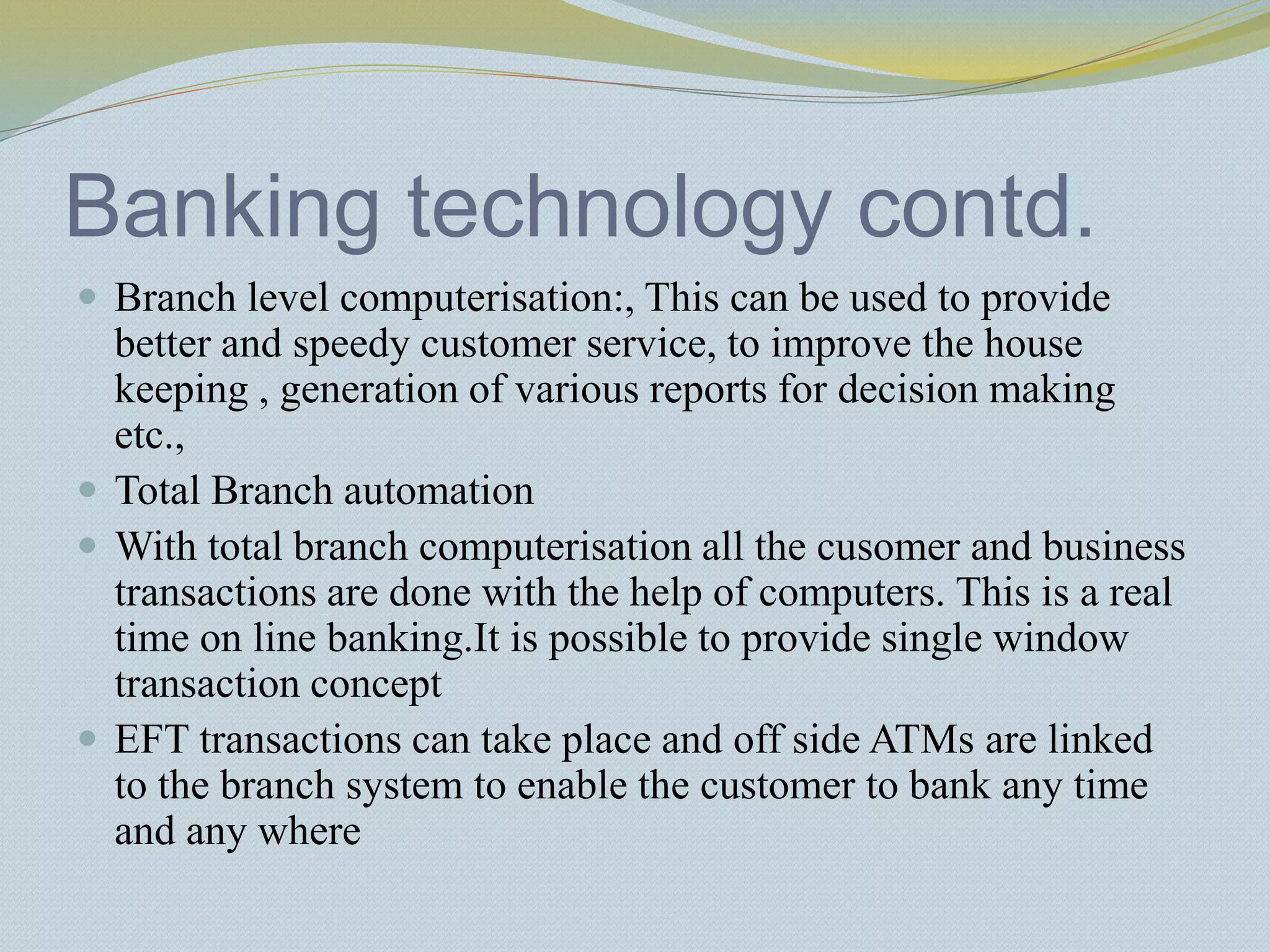 Banking technology contd.
 Branch level computerisation:, This can be used to provide
better and speedy customer service, to improve the house
keeping , generation of various reports for decision making
etc.,
 Total Branch automation
 With total branch computerisation all the cusomer and business
transactions are done with the help of computers. This is a real
time on line banking.It is possible to provide single window
transaction concept
 EFT transactions can take place and off side ATMs are linked
to the branch system to enable the customer to bank any time
and any where
 