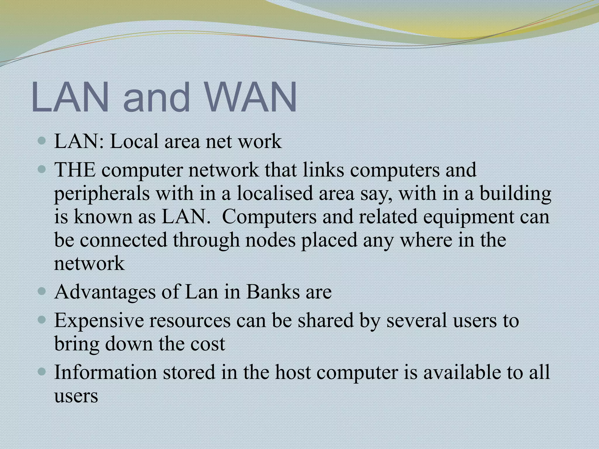 LAN and WAN
 LAN: Local area net work
 THE computer network that links computers and
peripherals with in a localised area say, with in a building
is known as LAN. Computers and related equipment can
be connected through nodes placed any where in the
network
 Advantages of Lan in Banks are
 Expensive resources can be shared by several users to
bring down the cost
 Information stored in the host computer is available to all
users
 