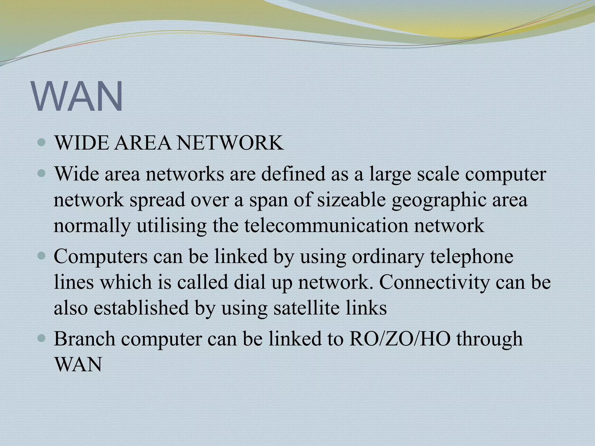 WAN
 WIDE AREA NETWORK
 Wide area networks are defined as a large scale computer
network spread over a span of sizeable geographic area
normally utilising the telecommunication network
 Computers can be linked by using ordinary telephone
lines which is called dial up network. Connectivity can be
also established by using satellite links
 Branch computer can be linked to RO/ZO/HO through
WAN
 