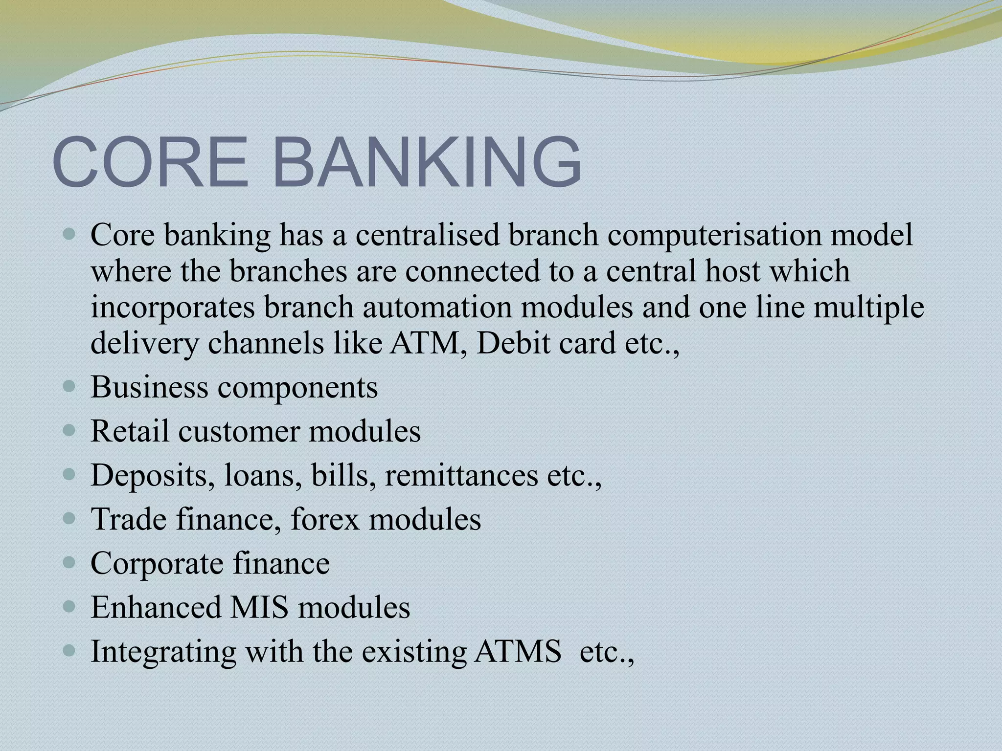 CORE BANKING
 Core banking has a centralised branch computerisation model
where the branches are connected to a central host which
incorporates branch automation modules and one line multiple
delivery channels like ATM, Debit card etc.,
 Business components
 Retail customer modules
 Deposits, loans, bills, remittances etc.,
 Trade finance, forex modules
 Corporate finance
 Enhanced MIS modules
 Integrating with the existing ATMS etc.,
 