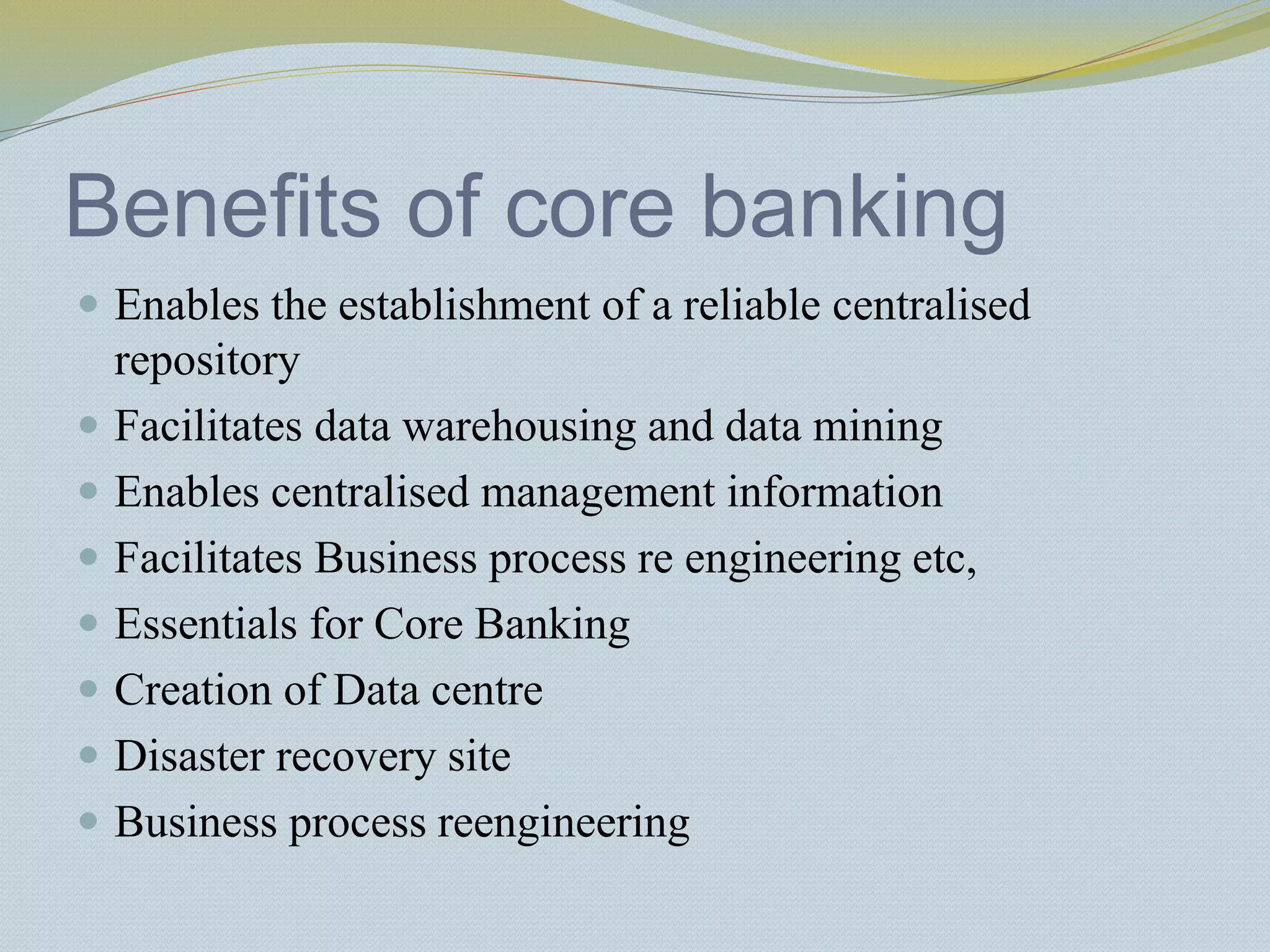 Benefits of core banking
 Enables the establishment of a reliable centralised
repository
 Facilitates data warehousing and data mining
 Enables centralised management information
 Facilitates Business process re engineering etc,
 Essentials for Core Banking
 Creation of Data centre
 Disaster recovery site
 Business process reengineering
 