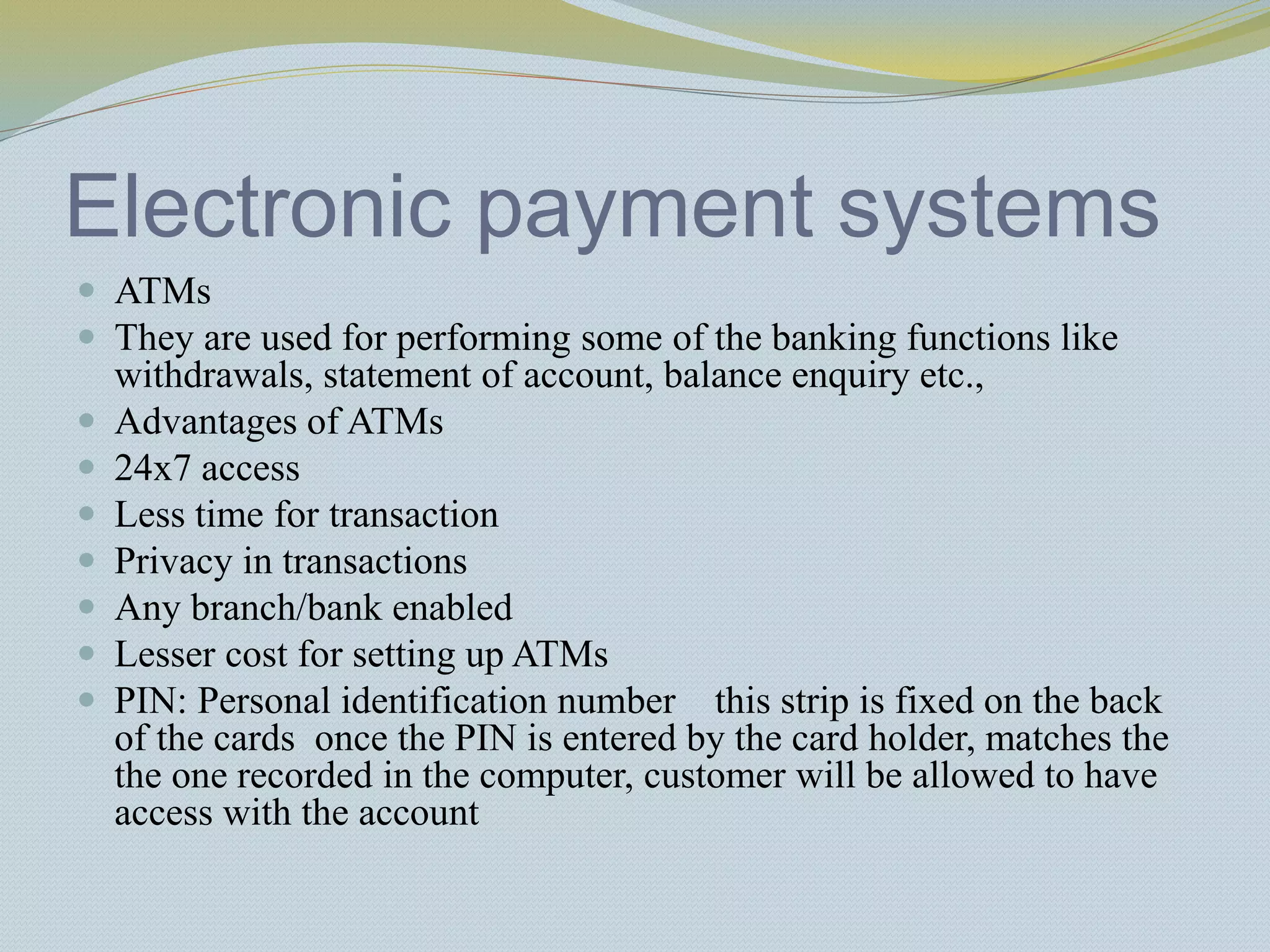 Electronic payment systems
 ATMs
 They are used for performing some of the banking functions like
withdrawals, statement of account, balance enquiry etc.,
 Advantages of ATMs
 24x7 access
 Less time for transaction
 Privacy in transactions
 Any branch/bank enabled
 Lesser cost for setting up ATMs
 PIN: Personal identification number this strip is fixed on the back
of the cards once the PIN is entered by the card holder, matches the
the one recorded in the computer, customer will be allowed to have
access with the account
 