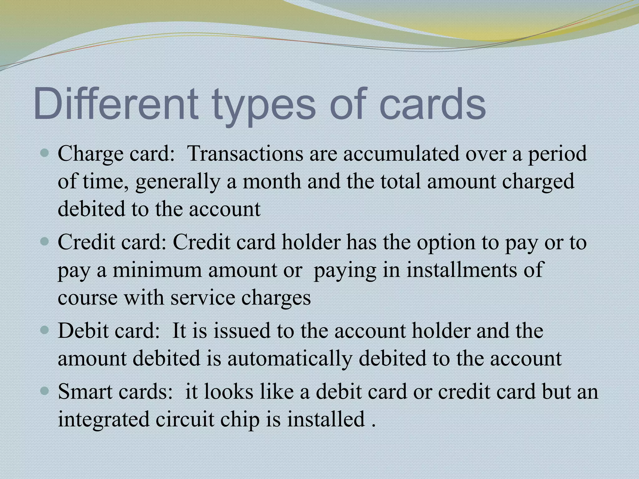Different types of cards
 Charge card: Transactions are accumulated over a period
of time, generally a month and the total amount charged
debited to the account
 Credit card: Credit card holder has the option to pay or to
pay a minimum amount or paying in installments of
course with service charges
 Debit card: It is issued to the account holder and the
amount debited is automatically debited to the account
 Smart cards: it looks like a debit card or credit card but an
integrated circuit chip is installed .
 