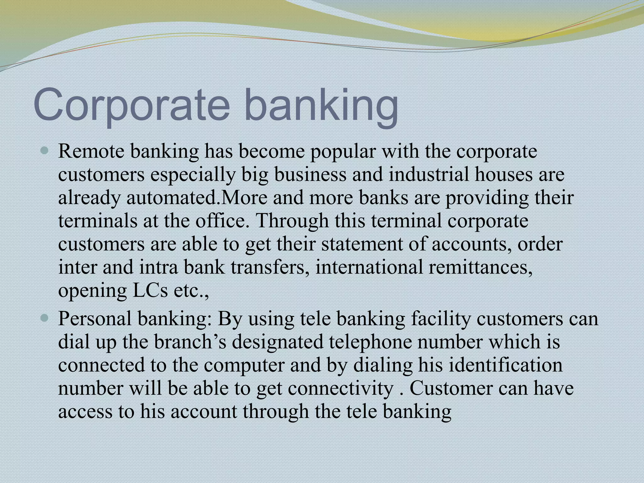 Corporate banking
 Remote banking has become popular with the corporate
customers especially big business and industrial houses are
already automated.More and more banks are providing their
terminals at the office. Through this terminal corporate
customers are able to get their statement of accounts, order
inter and intra bank transfers, international remittances,
opening LCs etc.,
 Personal banking: By using tele banking facility customers can
dial up the branch’s designated telephone number which is
connected to the computer and by dialing his identification
number will be able to get connectivity . Customer can have
access to his account through the tele banking
 